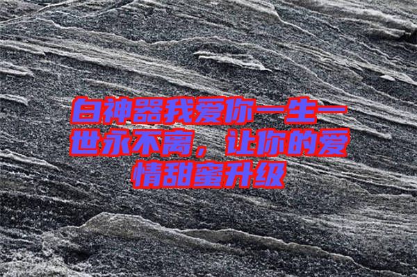 白神器我愛你一生一世永不離,讓你的愛情甜蜜升級