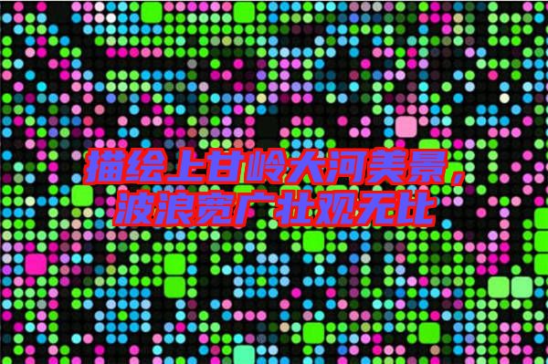 描繪上甘嶺大河美景,波浪寬廣壯觀無比