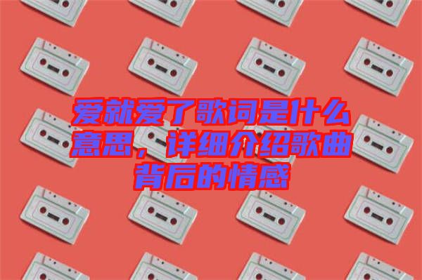 愛就愛了歌詞是什么意思,詳細介紹歌曲背后的情感