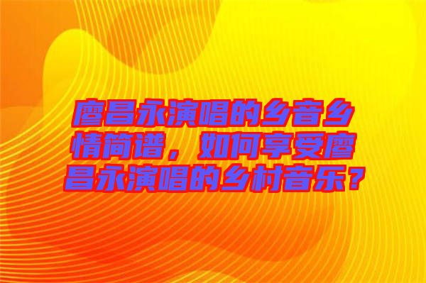 廖昌永演唱的鄉(xiāng)音鄉(xiāng)情簡(jiǎn)譜,如何享受廖昌永演唱的鄉(xiāng)村音樂?