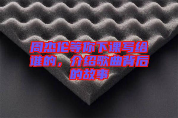 周杰倫等你下課寫給誰的,介紹歌曲背后的故事
