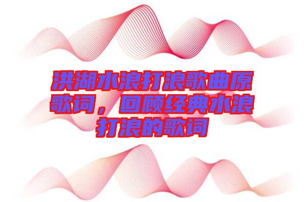 洪湖水浪打浪歌曲原歌詞,回顧經典水浪打浪的歌詞