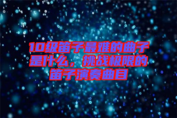 10級(jí)笛子最難的曲子是什么，挑戰(zhàn)極限的笛子演奏曲目