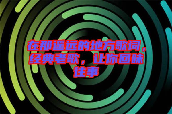 在那遙遠(yuǎn)的地方歌詞,經(jīng)典老歌,讓你回味往事