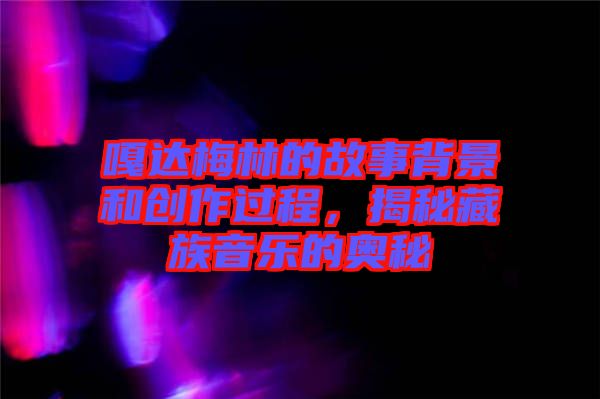 嘎達梅林的故事背景和創(chuàng)作過程,揭秘藏族音樂的奧秘