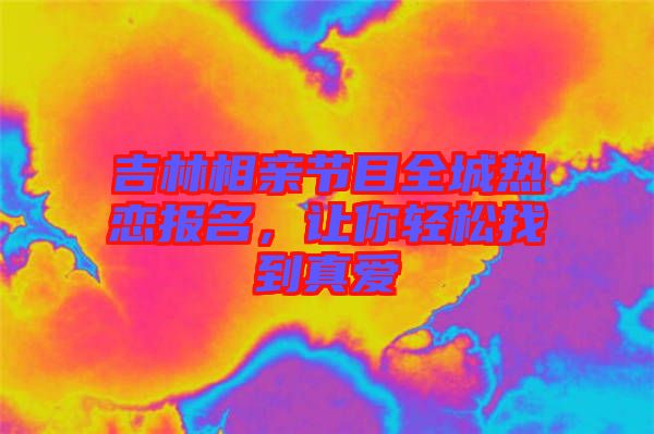 吉林相親節目全城熱戀報名,讓你輕松找到真愛