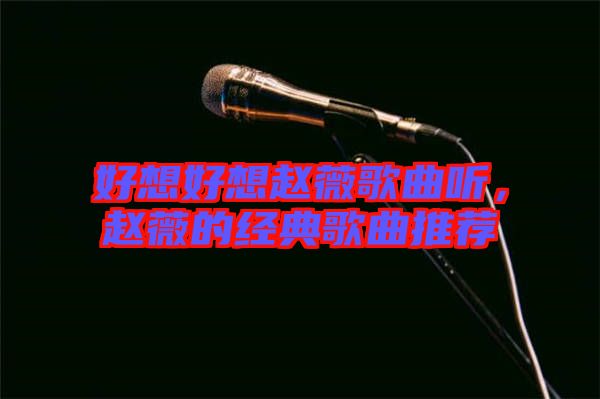 好想好想趙薇歌曲聽,趙薇的經典歌曲推薦