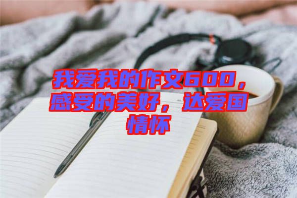 我愛我的作文600,感受的美好,達(dá)愛國情懷