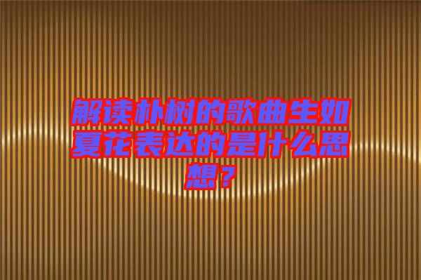 解讀樸樹的歌曲生如夏花表達(dá)的是什么思想？