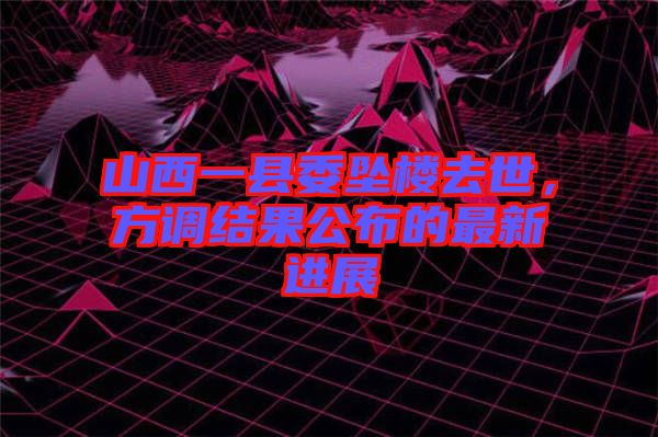 山西一縣委墜樓去世,方調結果公布的最新進展