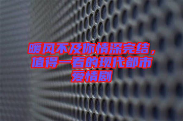 暖風(fēng)不及你情深完結(jié),值得一看的現(xiàn)代都市愛情劇