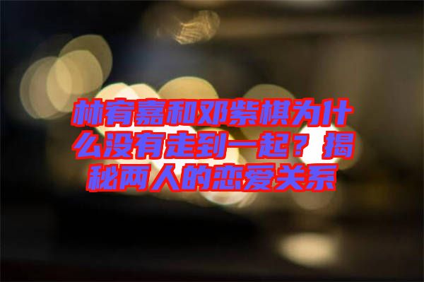 林宥嘉和鄧紫棋為什么沒有走到一起?揭秘兩人的戀愛關(guān)系