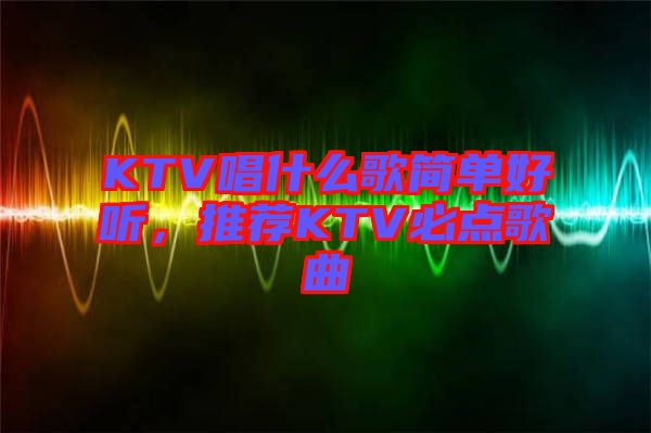 KTV唱什么歌簡(jiǎn)單好聽,推薦KTV必點(diǎn)歌曲
