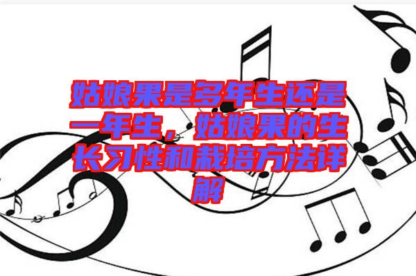 姑娘果是多年生還是一年生,姑娘果的生長習性和栽培方法詳解