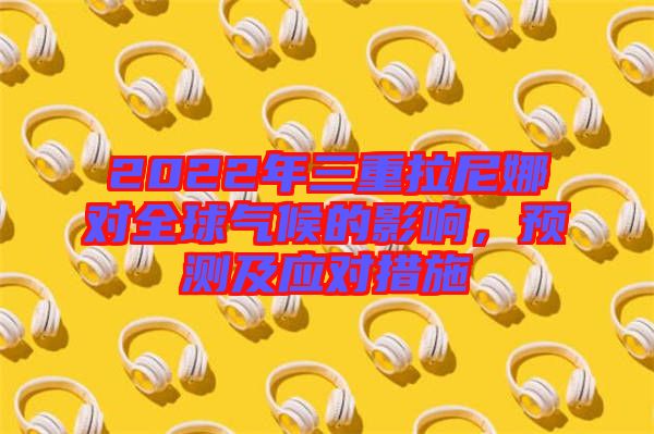 2022年三重拉尼娜對(duì)全球氣候的影響,預(yù)測(cè)及應(yīng)對(duì)措施
