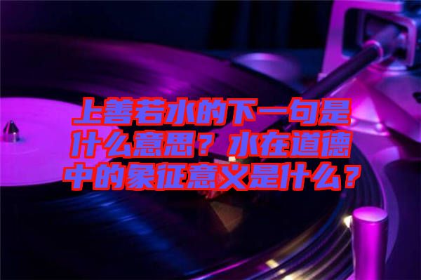 上善若水的下一句是什么意思?水在道德中的象征意義是什么?