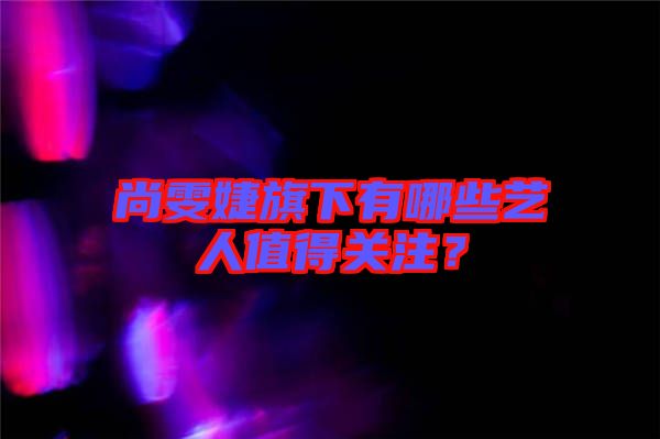 尚雯婕旗下有哪些藝人值得關注?