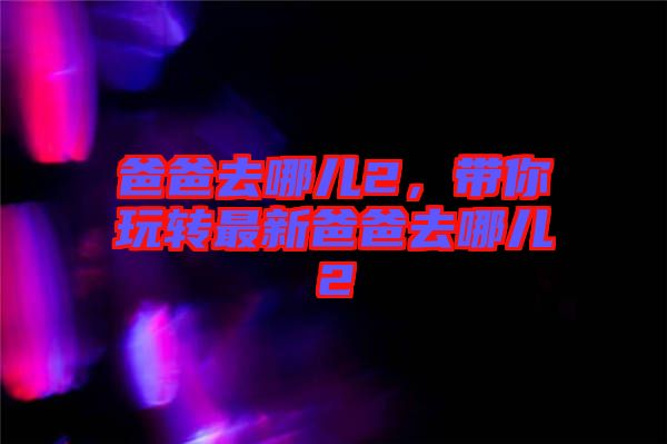 爸爸去哪兒2,帶你玩轉(zhuǎn)最新爸爸去哪兒2