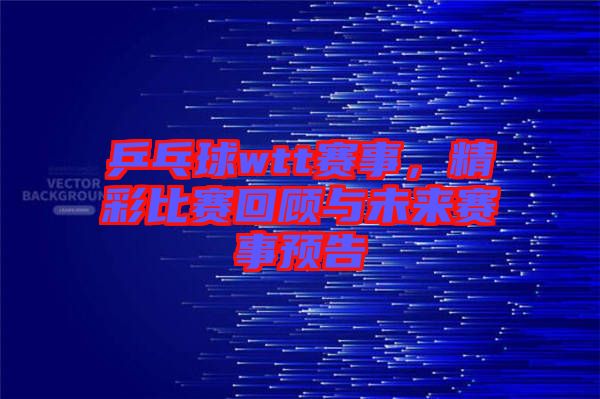 乒乓球wtt賽事,精彩比賽回顧與未來賽事預告