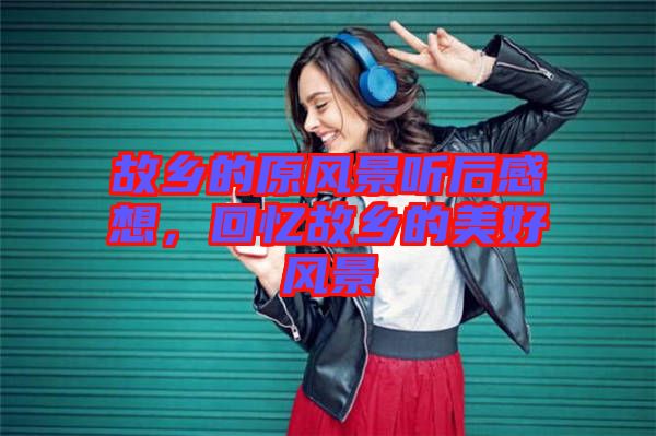 故鄉(xiāng)的原風(fēng)景聽后感想,回憶故鄉(xiāng)的美好風(fēng)景