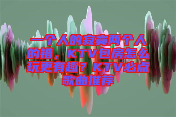 一個人的寂寞兩個人的錯,KTV包房怎么玩更有趣?KTV必點歌曲推薦