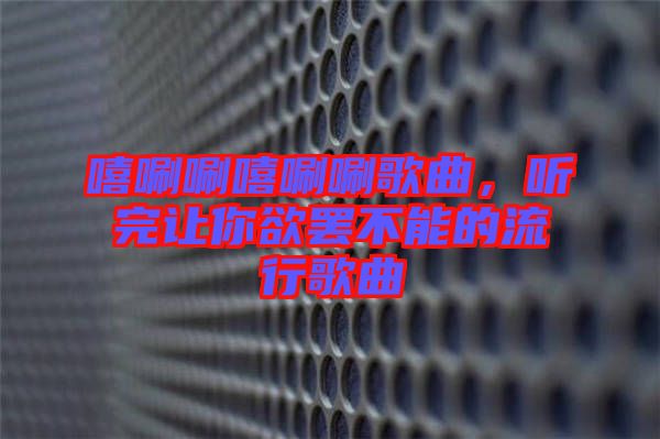 嘻唰唰嘻唰唰歌曲,聽完讓你欲罷不能的流行歌曲