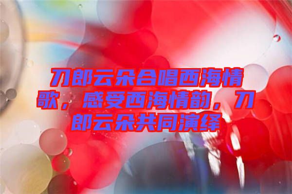 刀郎云朵合唱西海情歌,感受西海情韻,刀郎云朵共同演繹