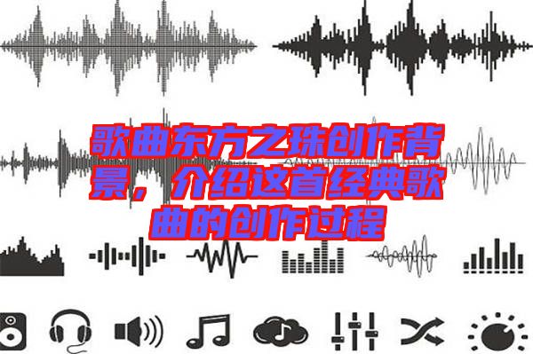 歌曲東方之珠創(chuàng)作背景,介紹這首經(jīng)典歌曲的創(chuàng)作過程
