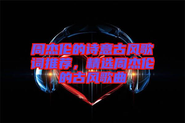 周杰倫的詩意古風歌詞推薦,精選周杰倫的古風歌曲