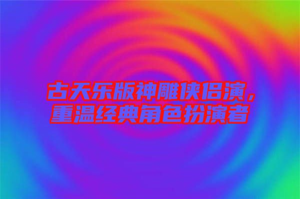 古天樂版神雕俠侶演,重溫經(jīng)典角色扮演者