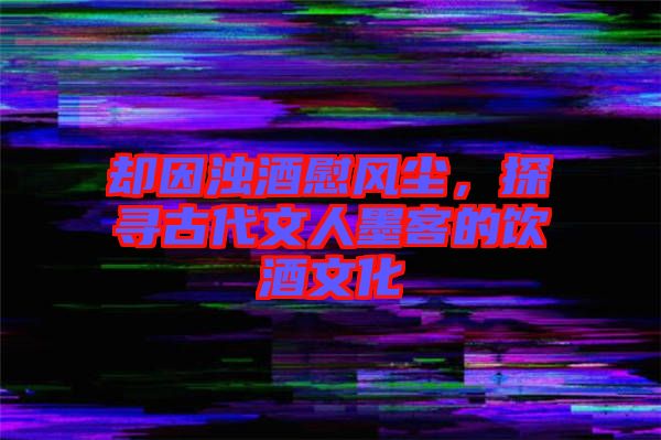 卻因濁酒慰風塵,探尋古代文人墨客的飲酒文化