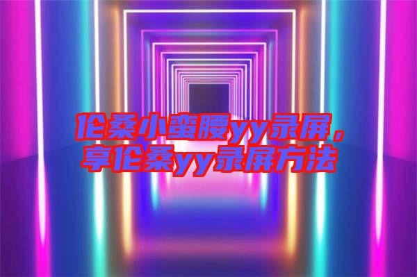 倫桑小蠻腰yy錄屏，享倫桑yy錄屏方法