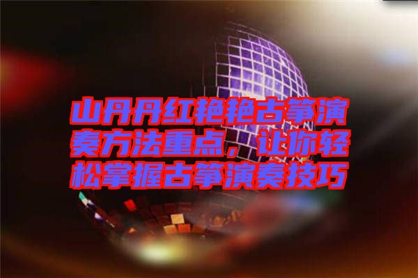 山丹丹紅艷艷古箏演奏方法重點，讓你輕松掌握古箏演奏技巧