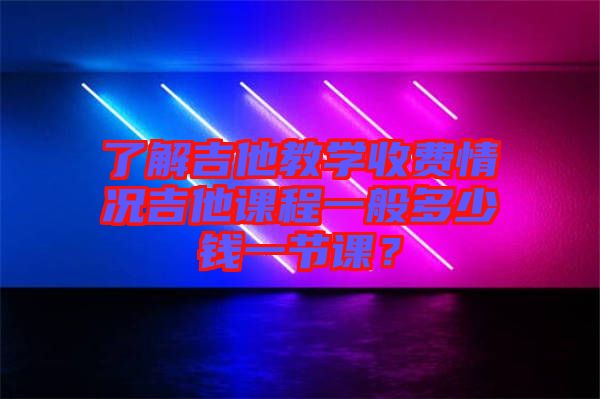 了解吉他教學收費情況吉他課程一般多少錢一節課?