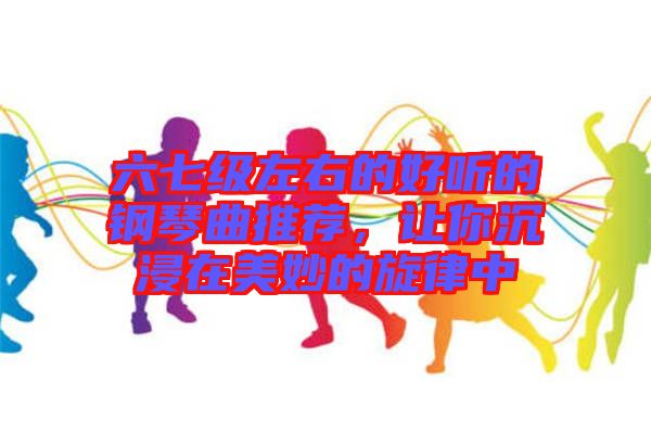 六七級左右的好聽的鋼琴曲推薦,讓你沉浸在美妙的旋律中