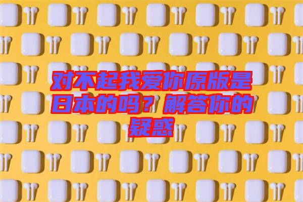 對(duì)不起我愛你原版是日本的嗎?解答你的疑惑