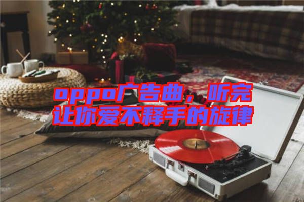 oppo廣告曲,聽完讓你愛不釋手的旋律