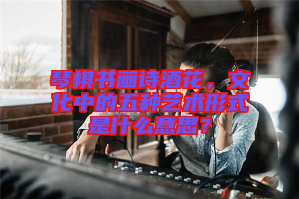 琴棋書畫詩酒花,文化中的五種藝術形式是什么意思?