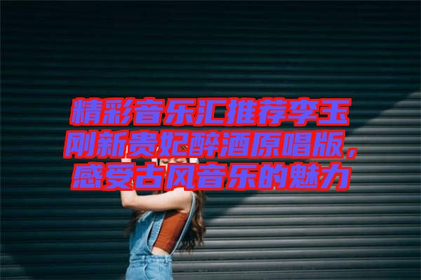 精彩音樂匯推薦李玉剛新貴妃醉酒原唱版,感受古風音樂的魅力