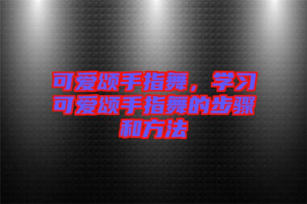可愛頌手指舞,學(xué)習可愛頌手指舞的步驟和方法