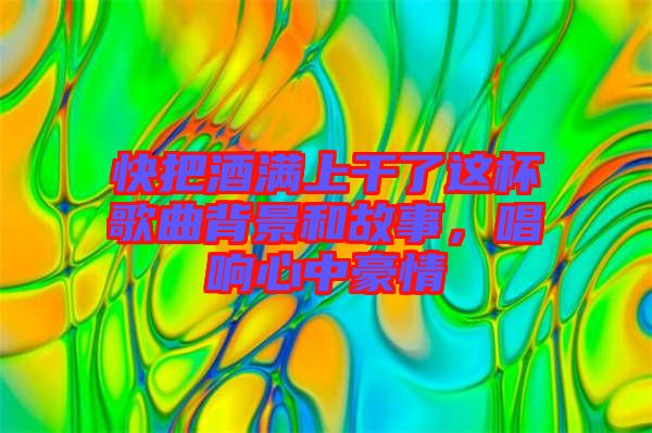 快把酒滿上干了這杯歌曲背景和故事,唱響心中豪情