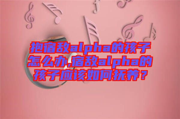抱宿敵alpha的孩子怎么辦,宿敵alpha的孩子應該如何撫養?