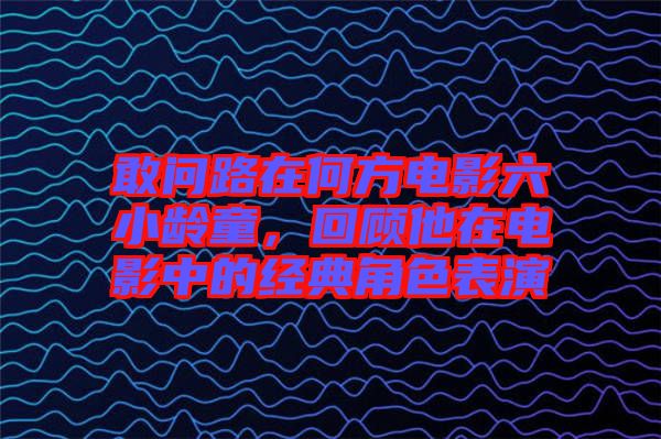 敢問路在何方電影六小齡童,回顧他在電影中的經典角色表演