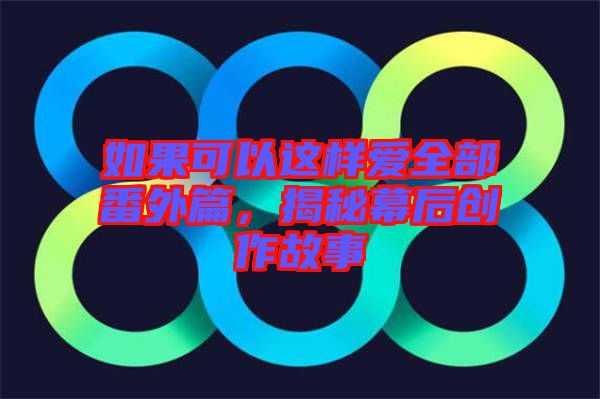 如果可以這樣愛全部番外篇,揭秘幕后創作故事