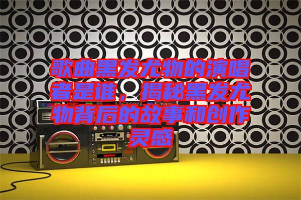 歌曲黑發(fā)尤物的演唱者是誰,揭秘黑發(fā)尤物背后的故事和創(chuàng)作靈感