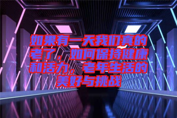 如果有一天我們真的老了,如何保持健康和活力,老年生活的美好與挑戰(zhàn)