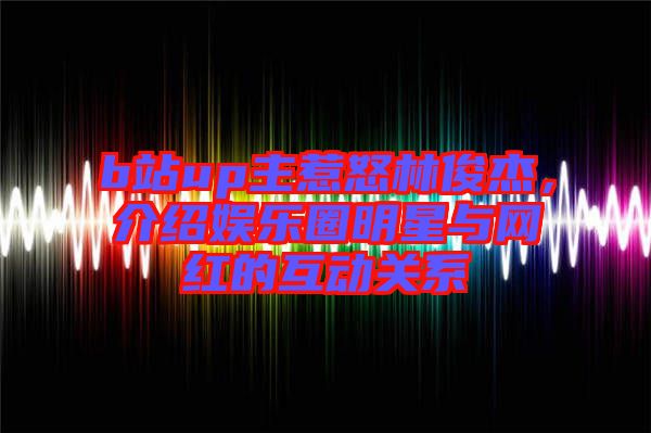 b站up主惹怒林俊杰,介紹娛樂圈明星與網(wǎng)紅的互動(dòng)關(guān)系