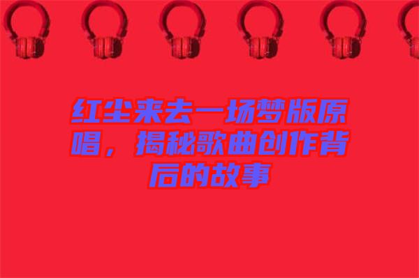 紅塵來去一場(chǎng)夢(mèng)版原唱,揭秘歌曲創(chuàng)作背后的故事