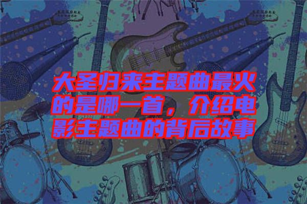 大圣歸來主題曲最火的是哪一首,介紹電影主題曲的背后故事