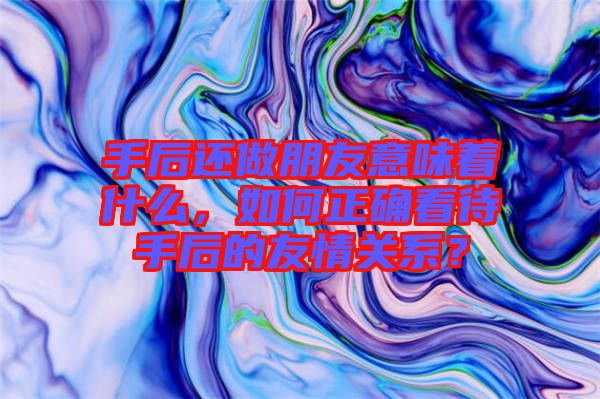 手后還做朋友意味著什么,如何正確看待手后的友情關(guān)系?